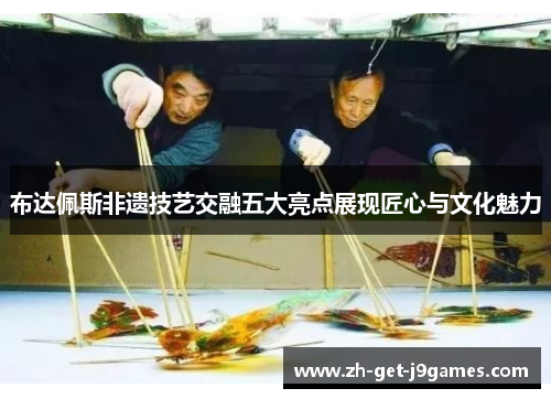 布达佩斯非遗技艺交融五大亮点展现匠心与文化魅力 布达佩斯非遗技艺交融五大亮点展现匠心与文化魅力