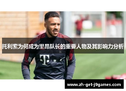 托利索为何成为里昂队长的重要人物及其影响力分析 托利索为何成为里昂队长的重要人物及其影响力分析