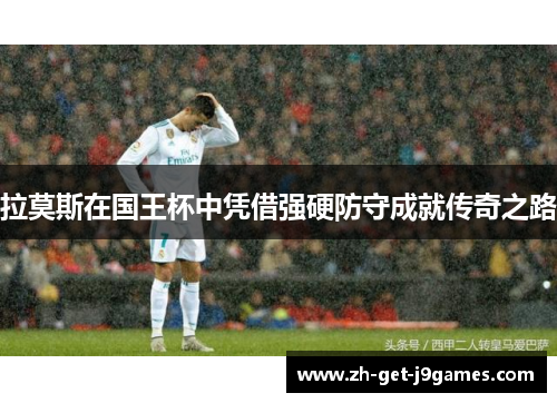 拉莫斯在国王杯中凭借强硬防守成就传奇之路 拉莫斯在国王杯中凭借强硬防守成就传奇之路
