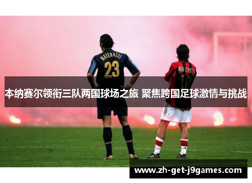 本纳赛尔领衔三队两国球场之旅 聚焦跨国足球激情与挑战 本纳赛尔领衔三队两国球场之旅 聚焦跨国足球激情与挑战