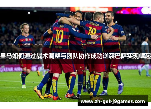皇马如何通过战术调整与团队协作成功逆袭巴萨实现崛起 皇马如何通过战术调整与团队协作成功逆袭巴萨实现崛起