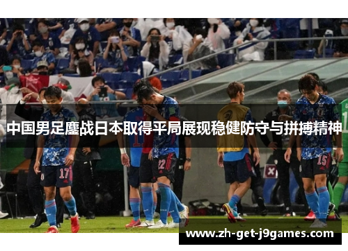 中国男足鏖战日本取得平局展现稳健防守与拼搏精神