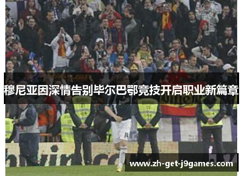 穆尼亚因深情告别毕尔巴鄂竞技开启职业新篇章 穆尼亚因深情告别毕尔巴鄂竞技开启职业新篇章