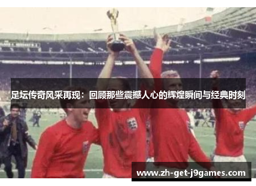 足坛传奇风采再现:回顾那些震撼人心的辉煌瞬间与经典时刻 足坛传奇风采再现:回顾那些震撼人心的辉煌瞬间与经典时刻