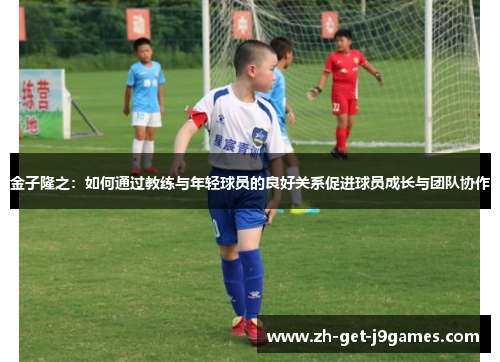 金子隆之：如何通过教练与年轻球员的良好关系促进球员成长与团队协作