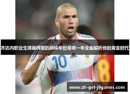 齐达内职业生涯最辉煌的巅峰年份是哪一年全面解析他的黄金时代