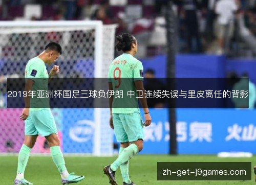 2019年亚洲杯国足三球负伊朗 中卫连续失误与里皮离任的背影 2019年亚洲杯国足三球负伊朗 中卫连续失误与里皮离任的背影